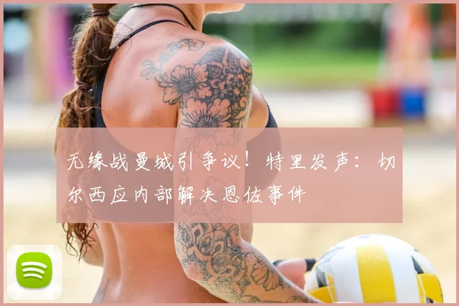 无缘战曼城引争议!特里发声:切尔西应内部解决恩佐事件
