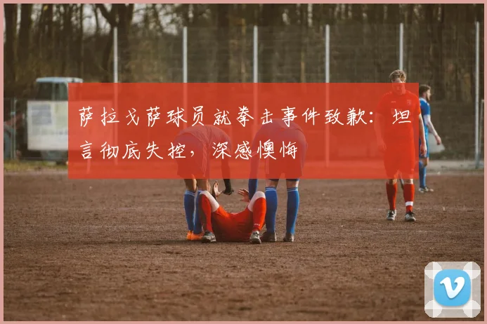 萨拉戈萨球员就拳击事件致歉：坦言彻底失控，深感懊悔