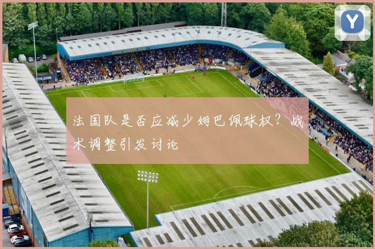 法国队是否应减少姆巴佩球权？战术调整引发讨论