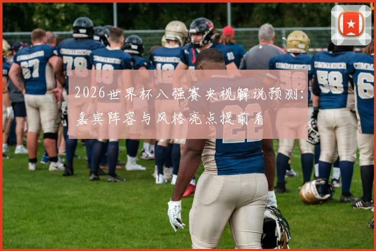 2026世界杯八强赛央视解说预测:嘉宾阵容与风格亮点提前看