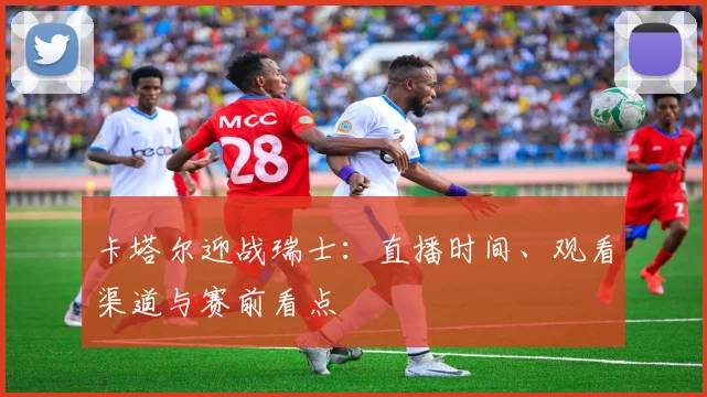 卡塔尔迎战瑞士：直播时间、观看渠道与赛前看点