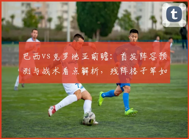 巴西vs克罗地亚前瞻:首发阵容预测与战术看点解析,残阵格子军如何迎战