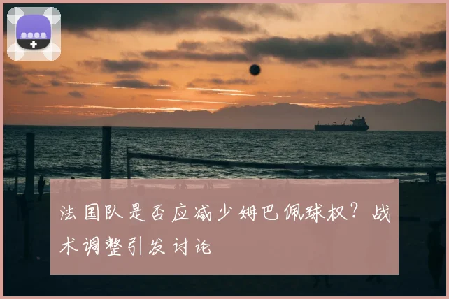 法国队是否应减少姆巴佩球权?战术调整引发讨论