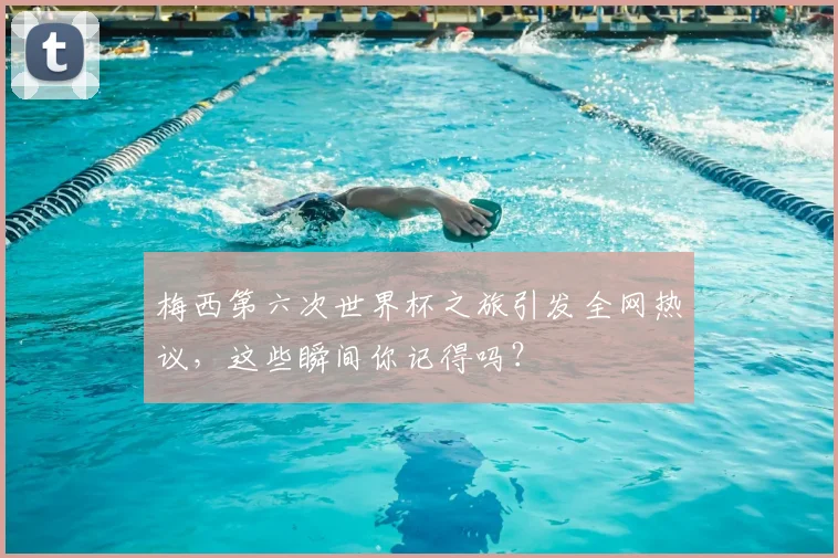 梅西第六次世界杯之旅引发全网热议，这些瞬间你记得吗？