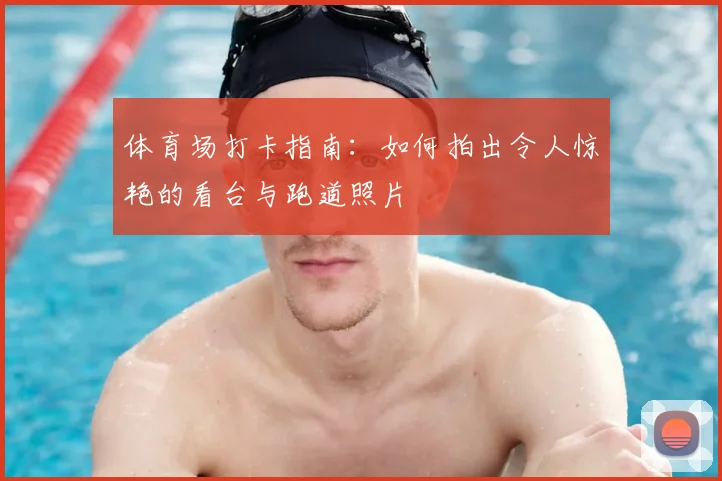 体育场打卡指南：如何拍出令人惊艳的看台与跑道照片
