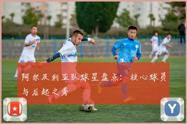 阿尔及利亚队球星盘点：核心球员与后起之秀