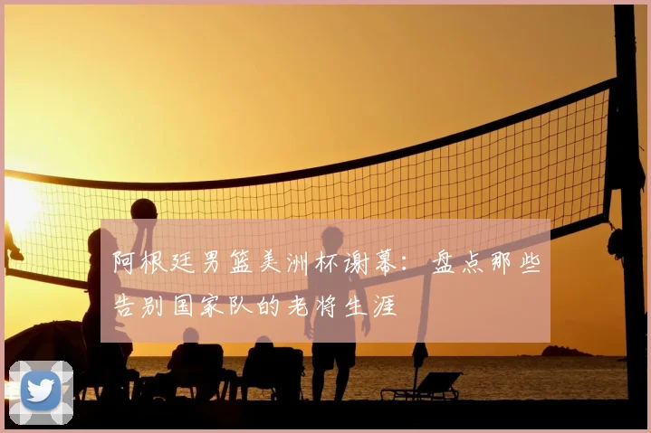阿根廷男篮美洲杯谢幕：盘点那些告别国家队的老将生涯