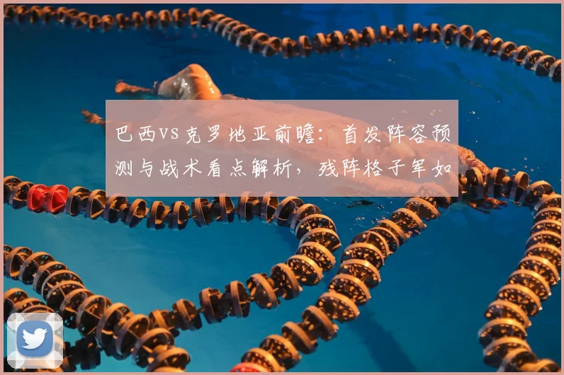 巴西vs克罗地亚前瞻：首发阵容预测与战术看点解析，残阵格子军如何迎战