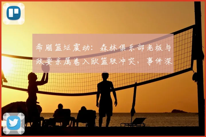 希腊篮坛震动:森林俱乐部老板与政要亲属卷入欧篮联冲突,事件深度解析
