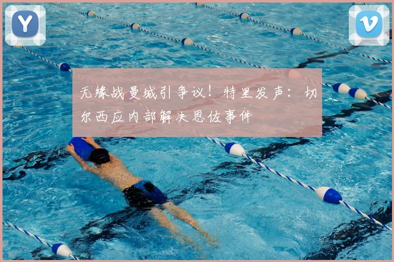无缘战曼城引争议!特里发声:切尔西应内部解决恩佐事件